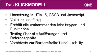 • Umsetzung in HTML5, CSS3 und Javascript
• Voll funktionsfähig
• Enthält alle vorkommenden Inhaltstypen und
Funktionen
• Testing über alle Auflösungen und
Referenzgeräte
• Vorabtests zur Barrierefreiheit und Usability
5
Das KLICKMODELL
http://www.one-schweiz.ch/experience ONE Experience | 15. + 16. Mai 2013
 