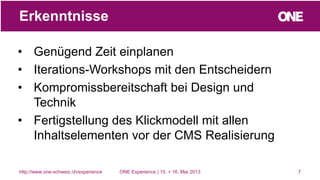 • Genügend Zeit einplanen
• Iterations-Workshops mit den Entscheidern
• Kompromissbereitschaft bei Design und
Technik
• Fertigstellung des Klickmodell mit allen
Inhaltselementen vor der CMS Realisierung
7
Erkenntnisse
http://www.one-schweiz.ch/experience ONE Experience | 15. + 16. Mai 2013
 