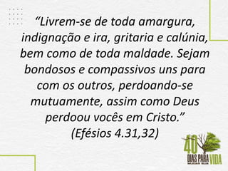 “Livrem-se de toda amargura,
indignação e ira, gritaria e calúnia,
bem como de toda maldade. Sejam
bondosos e compassivos uns para
com os outros, perdoando-se
mutuamente, assim como Deus
perdoou vocês em Cristo.”
(Efésios 4.31,32)
 