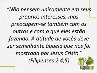 “Não pensem unicamente em seus
próprios interesses, mas
preocupem-se também com os
outros e com o que eles estão
fazendo. A atitude de vocês deve
ser semelhante àquela que nos foi
mostrada por Jesus Cristo.”
(Filipenses 2.4,5)
 