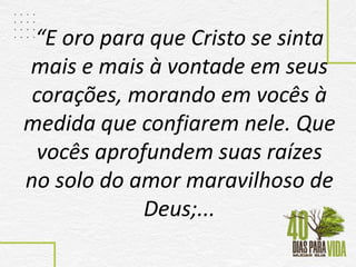 “E oro para que Cristo se sinta
mais e mais à vontade em seus
corações, morando em vocês à
medida que confiarem nele. Que
vocês aprofundem suas raízes
no solo do amor maravilhoso de
Deus;...
 