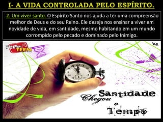 2. Um viver santo. O Espírito Santo nos ajuda a ter uma compreensão
melhor de Deus e do seu Reino. Ele deseja nos ensinar a viver em
novidade de vida, em santidade, mesmo habitando em um mundo
corrompido pelo pecado e dominado pelo Inimigo.
 