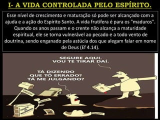 Esse nível de crescimento e maturação só pode ser alcançado com a
ajuda e a ação do Espírito Santo. A vida frutífera é para os "maduros".
Quando os anos passam e o crente não alcança a maturidade
espiritual, ele se torna vulnerável ao pecado e a todo vento de
doutrina, sendo enganado pela astúcia dos que alegam falar em nome
de Deus (Ef 4.14).
 