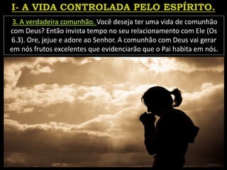 3. A verdadeira comunhão. Você deseja ter uma vida de comunhão
com Deus? Então invista tempo no seu relacionamento com Ele (Os
6.3). Ore, jejue e adore ao Senhor. A comunhão com Deus vai gerar
em nós frutos excelentes que evidenciarão que o Pai habita em nós.
 