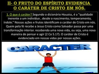 1. O que é caráter? Segundo o dicionário Houaiss, é a "qualidade
inerente a um indivíduo , desde o nascimento; temperamento,
índole.“ Nossas ações e frutos identificam o caráter de Cristo em nós.
Quem pela fé recebe a Jesus Cristo como Salvador passa por uma
transformação interior. recebendo uma nova vida, ou seja, uma nova
maneira de pensar e agir (2 Co 5.17). O caráter de Cristo é
evidenciado em nossas vidas por nossas ações.
 