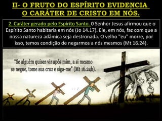 2. Caráter gerado pelo Espírito Santo. 0 Senhor Jesus afirmou que o
Espírito Santo habitaria em nós (Jo 14.17). Ele, em nós, faz com que a
nossa natureza adâmica seja destronada. O velho "eu" morre, por
isso, temos condição de negarmos a nós mesmos (Mt 16.24).
 
