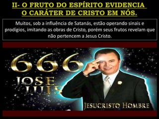 Muitos, sob a influência de Satanás, estão operando sinais e
prodígios, imitando as obras de Cristo, porém seus frutos revelam que
não pertencem a Jesus Cristo.
 
