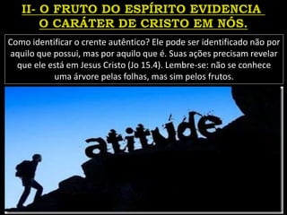 Como identificar o crente autêntico? Ele pode ser identificado não por
aquilo que possui, mas por aquilo que é. Suas ações precisam revelar
que ele está em Jesus Cristo (Jo 15.4). Lembre-se: não se conhece
uma árvore pelas folhas, mas sim pelos frutos.
 