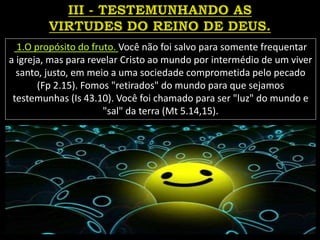 1.O propósito do fruto. Você não foi salvo para somente frequentar
a igreja, mas para revelar Cristo ao mundo por intermédio de um viver
santo, justo, em meio a uma sociedade comprometida pelo pecado
(Fp 2.15). Fomos "retirados" do mundo para que sejamos
testemunhas (Is 43.10). Você foi chamado para ser "luz" do mundo e
"sal" da terra (Mt 5.14,15).
 