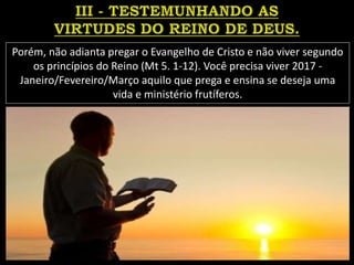 Porém, não adianta pregar o Evangelho de Cristo e não viver segundo
os princípios do Reino (Mt 5. 1-12). Você precisa viver 2017 -
Janeiro/Fevereiro/Março aquilo que prega e ensina se deseja uma
vida e ministério frutíferos.
 