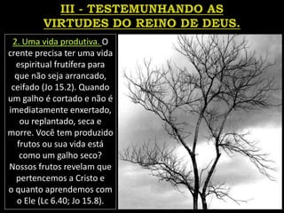 2. Uma vida produtiva. O
crente precisa ter uma vida
espiritual frutífera para
que não seja arrancado,
ceifado (Jo 15.2). Quando
um galho é cortado e não é
imediatamente enxertado,
ou replantado, seca e
morre. Você tem produzido
frutos ou sua vida está
como um galho seco?
Nossos frutos revelam que
pertencemos a Cristo e
o quanto aprendemos com
o Ele (Lc 6.40; Jo 15.8).
 