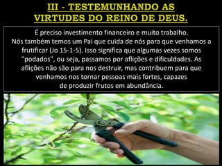 É preciso investimento financeiro e muito trabalho.
Nós também temos um Pai que cuida de nós para que venhamos a
frutificar (Jo 15-1-5). Isso significa que algumas vezes somos
"podados", ou seja, passamos por aflições e dificuldades. As
aflições não são para nos destruir, mas contribuem para que
venhamos nos tornar pessoas mais fortes, capazes
de produzir frutos em abundância.
 