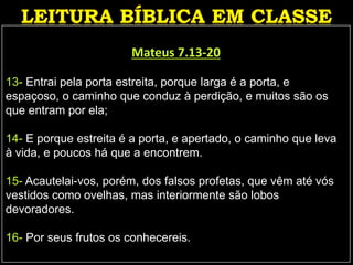 Mateus 7.13-20
13- Entrai pela porta estreita, porque larga é a porta, e
espaçoso, o caminho que conduz à perdição, e muitos são os
que entram por ela;
14- E porque estreita é a porta, e apertado, o caminho que leva
à vida, e poucos há que a encontrem.
15- Acautelai-vos, porém, dos falsos profetas, que vêm até vós
vestidos como ovelhas, mas interiormente são lobos
devoradores.
16- Por seus frutos os conhecereis.
 