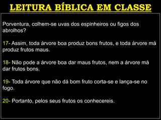Porventura, colhem-se uvas dos espinheiros ou figos dos
abrolhos?
17- Assim, toda árvore boa produz bons frutos, e toda árvore má
produz frutos maus.
18- Não pode a árvore boa dar maus frutos, nem a árvore má
dar frutos bons.
19- Toda árvore que não dá bom fruto corta-se e lança-se no
fogo.
20- Portanto, pelos seus frutos os conhecereis.
 