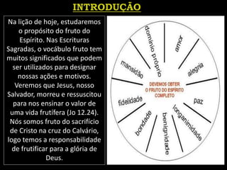Na lição de hoje, estudaremos
o propósito do fruto do
Espírito. Nas Escrituras
Sagradas, o vocábulo fruto tem
muitos significados que podem
ser utilizados para designar
nossas ações e motivos.
Veremos que Jesus, nosso
Salvador, morreu e ressuscitou
para nos ensinar o valor de
uma vida frutífera (Jo 12.24).
Nós somos fruto do sacrifício
de Cristo na cruz do Calvário,
logo temos a responsabilidade
de frutificar para a glória de
Deus.
 