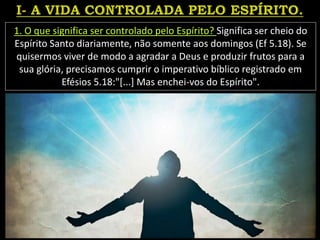1. O que significa ser controlado pelo Espírito? Significa ser cheio do
Espírito Santo diariamente, não somente aos domingos (Ef 5.18). Se
quisermos viver de modo a agradar a Deus e produzir frutos para a
sua glória, precisamos cumprir o imperativo bíblico registrado em
Efésios 5.18:"[...] Mas enchei-vos do Espírito".
 