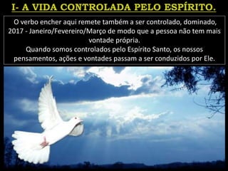 O verbo encher aqui remete também a ser controlado, dominado,
2017 - Janeiro/Fevereiro/Março de modo que a pessoa não tem mais
vontade própria.
Quando somos controlados pelo Espírito Santo, os nossos
pensamentos, ações e vontades passam a ser conduzidos por Ele.
 