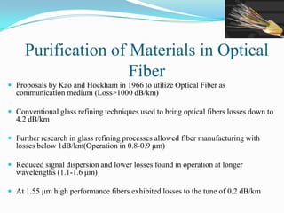 Purification of Materials in Optical
Fiber
 Proposals by Kao and Hockham in 1966 to utilize Optical Fiber as
communication medium (Loss>1000 dB/km)
 Conventional glass refining techniques used to bring optical fibers losses down to
4.2 dB/km
 Further research in glass refining processes allowed fiber manufacturing with
losses below 1dB/km(Operation in 0.8-0.9 μm)
 Reduced signal dispersion and lower losses found in operation at longer
wavelengths (1.1-1.6 μm)
 At 1.55 μm high performance fibers exhibited losses to the tune of 0.2 dB/km
 