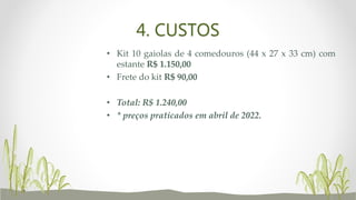 4. CUSTOS
• Kit 10 gaiolas de 4 comedouros (44 x 27 x 33 cm) com
estante R$ 1.150,00
• Frete do kit R$ 90,00
• Total: R$ 1.240,00
• * preços praticados em abril de 2022.
 