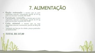 7. ALIMENTAÇÃO
• Ração extrusada: a mesma que as aves
adquiridas estavam consumindo, pacote de 05 kg
para aves de fator vermelho R$ 150,00
• Farinhada vermelha: a mesma que as aves
adquiridas estavam consumindo, pacote de 05 kg
para aves de fator vermelho R$ 170,00
• Gritz mineral: a mesma que as aves
adquiridas estavam consumindo, pacote de 800 g R$
17,00
• *aquisição em loja pet da cidade, preços praticados
em abril de 2022
• TOTAL R$ 337,00
 