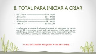 8. TOTAL PARA INICIAR A CRIAR
* CADA CRIADOR SE ADEQUARÁ A SUA REALIDADE.
• Kit Gaiolas -----------------------------R$ 1.240,00
• Acessórios --------------------------R$ 475,00
• Aves ---------------------------------R$ 1.600,00
• Alimentação ------------------------R$ 337,00
• T O T A L ---------------------------R$ 3.652,00
• Lembrar que a compra de alguns itens pode ser parcelada em cartão
em até 12 vezes, cotar preços antes da compra, visitar mais de um
criador pode além de reduzir o preço das aves, obter melhor genética,
tudo é questão de tempo para analisar e não comprar no impulso.
 