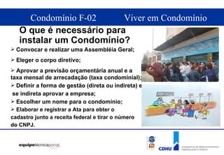 O que é necessário para instalar um Condomínio? Convocar e realizar uma Assembléia Geral; Eleger o corpo diretivo; Aprovar a previsão orçamentária anual e a taxa mensal de arrecadação (taxa condominial); Definir a forma de gestão (direta ou indireta) e se indireta aprovar a empresa; Escolher um nome para o condomínio; Elaborar e registrar a Ata para obter o  cadastro junto a receita federal e tirar o número  do CNPJ. 