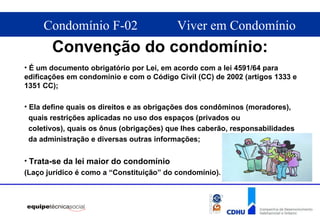 Convenção do condomínio: É um documento obrigatório por Lei, em acordo  com a lei 4591/64  para edificações em condomínio e com o  Código Civil (CC) de 2002 (artigos 1333 e 1351 CC) ; Ela define quais os direitos e as obrigações dos condôminos (moradores),  quais restrições aplicadas no uso dos espaços (privados ou  coletivos), quais os ônus (obrigações) que lhes caberão, responsabilidades da administração e diversas outras informações; Trata-se da lei maior do condomínio (Laço jurídico é como a “Constituição” do condomínio). 