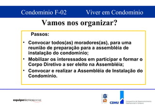 Vamos nos organizar? Passos: Convocar todos(as) moradores(as), para uma reunião de preparação para a assembléia de instalação do condomínio; Mobilizar os interessados em participar e formar o Corpo Diretivo a ser eleito na Assembléia; Convocar e realizar a Assembléia de Instalação do Condomínio. 