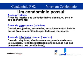 Um condomínio possui: Áreas privativas  Áreas do interior das unidades habitacionais, ou seja, o seu apartamento; Áreas de  uso  comum (coletivo)   Corredores, jardins, escadarias, estacionamentos, halls e outras área compartilhadas por todos os moradores; Áreas de  interesse  comum (coletivo)   Casa de máquinas, vão das escadas, paredes externas, laje superior, telhados (pertencem a todos, mas não são de uso direto dos condôminos); 