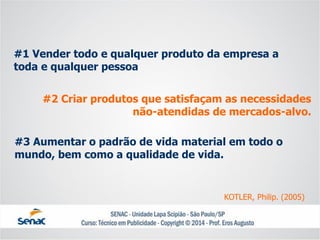 #1 Vender todo e qualquer produto da empresa a toda e qualquer pessoa 
#2 Criar produtos que satisfaçam as necessidades não-atendidas de mercados-alvo. 
#3 Aumentar o padrão de vida material em todo o mundo, bem como a qualidade de vida. 
KOTLER, Philip. (2005)  
