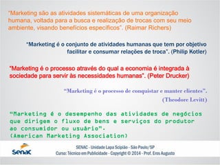 “Marketing são as atividades sistemáticas de uma organização humana, voltada para a busca e realização de trocas com seu meio ambiente, visando benefícios específicos”. (Raimar Richers) 
“Marketing é o conjunto de atividades humanas que tem por objetivo facilitar e consumar relações de troca”. (Philip Kotler) 
“Marketing é o processo através do qual a economia é integrada à sociedade para servir às necessidades humanas”. (Peter Drucker) 
“Marketing é o processo de conquistar e manter clientes”. 
(Theodore Levitt) 
“Marketing é o desempenho das atividades de negócios que dirigem o fluxo de bens e serviços do produtor ao consumidor ou usuário”. (American Marketing Association)  