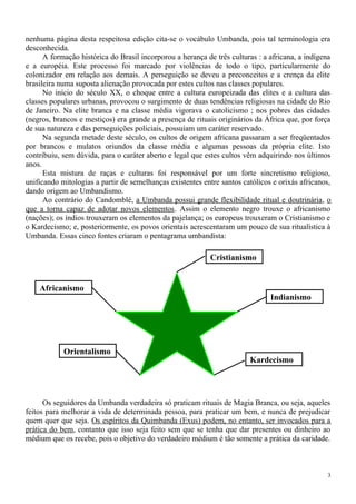 nenhuma página desta respeitosa edição cita-se o vocábulo Umbanda, pois tal terminologia era
desconhecida.
A formação histórica do Brasil incorporou a herança de três culturas : a africana, a indígena
e a européia. Este processo foi marcado por violências de todo o tipo, particularmente do
colonizador em relação aos demais. A perseguição se deveu a preconceitos e a crença da elite
brasileira numa suposta alienação provocada por estes cultos nas classes populares.
No início do século XX, o choque entre a cultura europeizada das elites e a cultura das
classes populares urbanas, provocou o surgimento de duas tendências religiosas na cidade do Rio
de Janeiro. Na elite branca e na classe média vigorava o catolicismo ; nos pobres das cidades
(negros, brancos e mestiços) era grande a presença de rituais originários da África que, por força
de sua natureza e das perseguições policiais, possuíam um caráter reservado.
Na segunda metade deste século, os cultos de origem africana passaram a ser freqüentados
por brancos e mulatos oriundos da classe média e algumas pessoas da própria elite. Isto
contribuiu, sem dúvida, para o caráter aberto e legal que estes cultos vêm adquirindo nos últimos
anos.
Esta mistura de raças e culturas foi responsável por um forte sincretismo religioso,
unificando mitologias a partir de semelhanças existentes entre santos católicos e orixás africanos,
dando origem ao Umbandismo.
Ao contrário do Candomblé, a Umbanda possui grande flexibilidade ritual e doutrinária, o
que a torna capaz de adotar novos elementos. Assim o elemento negro trouxe o africanismo
(nações); os índios trouxeram os elementos da pajelança; os europeus trouxeram o Cristianismo e
o Kardecismo; e, posteriormente, os povos orientais acrescentaram um pouco de sua ritualística à
Umbanda. Essas cinco fontes criaram o pentagrama umbandista:
Os seguidores da Umbanda verdadeira só praticam rituais de Magia Branca, ou seja, aqueles
feitos para melhorar a vida de determinada pessoa, para praticar um bem, e nunca de prejudicar
quem quer que seja. Os espíritos da Quimbanda (Exus) podem, no entanto, ser invocados para a
prática do bem, contanto que isso seja feito sem que se tenha que dar presentes ou dinheiro ao
médium que os recebe, pois o objetivo do verdadeiro médium é tão somente a prática da caridade.
3
Cristianismo
Kardecismo
Africanismo
Indianismo
Orientalismo
 