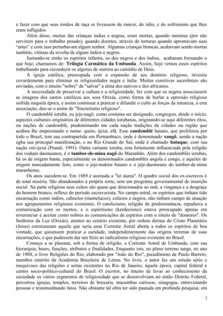 e fazer com que seus irmãos de raça se livrassem do rancor, do ódio, e do sofrimento que lhes
eram infligidos.
Além disso, muitas das crianças índias e negras, eram mortas, quando meninas (por não
servirem para o trabalho pesado), quando doentes, através de torturas quando aprontavam suas
“artes” e com isso perturbavam algum senhor. Algumas crianças brancas, acabavam sendo mortas
também, vítimas da revolta de alguns índios e negros.
Juntando-se então os espíritos infantis, os dos negros e dos índios, acabaram formando o
que hoje, chamamos de: Trilogia Carmática da Umbanda. Assim, hoje vemos esses espíritos
trabalhando para reconduzir os algozes de outrora ao caminho de Deus.
A igreja católica, preocupada com a expansão de seu domínio religioso, investiu
covardemente para eliminar as religiosidades negra e índia. Muitas comitivas sacerdotais são
enviadas, com o intuito "nobre" de "salvar" a alma dos nativos e dos africanos.
A necessidade de preservar a cultura e a religiosidade, fez com que os negros associassem
as imagens dos santos católicos aos seus Orixás, como forma de burlar a opressão religiosa
sofrida naquela época, e assim continuar a praticar e difundir o culto as forças da natureza, a esta
associação, deu-se o nome de "Sincretismo religioso".
O candomblé iorubá, ou jeje-nagô, como costuma ser designado, congregou, desde o início,
aspectos culturais originários de diferentes cidades iorubanas, originando-se aqui diferentes ritos,
ou nações de candomblé, predominando em cada nação tradições da cidades ou região que
acabou lhe emprestando o nome: queto, ijexá, efã. Esse candomblé baiano, que proliferou por
todo o Brasil, tem sua contrapartida em Pernambuco, onde é denominado xangô, sendo a nação
egba sua principal manifestação, e no Rio Grande do Sul, onde é chamado batuque, com sua
nação oió-ijexá (Prandi, 1991). Outra variante ioruba, esta fortemente influenciada pela religião
dos voduns daomeanos, é o tambor-de-mina nagô do Maranhão. Além dos candomblés iorubas,
há os de origem banta, especialmente os denominados candomblés angola e congo, e aqueles de
origem marcadamente fom, como o jeje-mahim baiano e o jeje-daomeano do tambor-de-mina
maranhense.
Os anos sucedem-se. Em 1889 é assinada a "lei áurea". O quadro social dos ex-escravos é
de total miséria. São abandonados à própria sorte, sem um programa governamental de inserção
social. Na parte religiosa seus cultos são quase que direcionados ao mal, a vingança e a desgraça
do homem branco, reflexo do período escravocrata. No campo astral, os espíritos que tinham tido
encarnação como índios, caboclos (mamelucos), cafuzos e negros, não tinham campo de atuação
nos agrupamentos religiosos existentes. O catolicismo, religião de predominância, repudiava a
comunicação com os mortos, e o espiritismo (kardecismo) estava preocupado apenas em
reverenciar e aceitar como nobres as comunicações de espíritos com o rótulo de "doutores". Os
Senhores da Luz (Orixás), atentos ao cenário existente, por ordens diretas do Cristo Planetário
(Jesus) estruturaram aquela que seria uma Corrente Astral aberta a todos os espíritos de boa
vontade, que quisessem praticar a caridade, independentemente das origens terrenas de suas
encarnações, e que pudessem dar um freio ao radicalismo religioso existente no Brasil.
Começa a se plasmar, sob a forma de religião, a Corrente Astral de Umbanda, com sua
hierarquia, bases, funções, atributos e finalidades. Enquanto isto, no plano terreno surge, no ano
de 1904, o livro Religiões do Rio, elaborado por "João do Rio", pseudônimo de Paulo Barreto,
membro emérito da Academia Brasileira de Letras. No livro, o autor faz um estudo sério e
inequívoco das religiões e seitas existentes no Rio de Janeiro, àquela época, capital federal e
centro socio-político-cultural do Brasil. O escritor, no intuito de levar ao conhecimento da
sociedade os vários segmentos de religiosidade que se desenvolviam no então Distrito Federal,
percorreu igrejas, templos, terreiros de bruxaria, macumbas cariocas, sinagogas, entrevistando
pessoas e testemunhando fatos. Não obstante tal obra ter sido pautada em profunda pesquisa, em
2
 