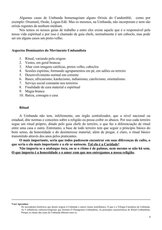 Algumas casas de Umbanda homenageiam alguns Orixás do Candomblé, como por
exemplo: Oxumarê, Ossãe, Logun-Edé. Mas os mesmos, na Umbanda, não incorporam e nem são
orixás regentes de nenhum médium.
Nós temos os nossos guias de trabalho e entre eles existe aquele que é o responsável pela
nossa vida espiritual e por isso é chamado de guia chefe, normalmente é um caboclo, mas pode
ser em alguns casos um preto-velho.
Aspectos Dominantes do Movimento Umbandista
1. Ritual, variando pela origem
2. Vestes, em geral brancas
3. Altar com imagens católicas, pretos velho, caboclos
4. Sessões espíritas, formando agrupamentos em pé, em salões ou terreiro
5. Desenvolvimento normal em corrente
6. Bases; africanismo, kardecismo, indianismo, catolicismo, orientalismo.
7. Serviço social constante nos terreiros
8. Finalidade de cura material e espiritual
9. Magia branca
10. Batiza, consagra e casa
Ritual
A Umbanda não tem, infelizmente, um órgão centralizador, que a nível nacional ou
estadual, dite normas e conceitos sobre a religião ou possa coibir os abusos. Por isso cada terreiro
segue um ritual próprio, ditado pelo guia chefe do terreiro, o que faz a diferenciação de ritual
entre uma casa e outra. Entretanto, a base de todo terreiro tem que seguir o principio básico do
bom senso, da honestidade e do desinteresse material, além de pregar, é claro, o ritual básico
transmitido através dos anos pelos praticantes.
O mais importante, seria que todos pudessem encontrar em suas diferenças de culto, o
que seria o elo mais importante e a ele se unissem. Tal elo é a Caridade!
Não importa se o atabaque toca, ou se o ritmo é de palmas, nem mesmo se não há som.
O que importa é a honestidade e o amor com que nos entregamos a nossa religião.
Você Aprendeu:
Os ascendentes históricos que deram origem à Umbanda e outros rituais semelhantes; O que é a Trilogia Carmática da Umbanda;
As 5 influências culturais/religiosas que formam O Pentagrama Umbandista; As principais características do Ritual Umbandista;
Porque os rituais das casas de Umbanda diferem entre si;
4
 