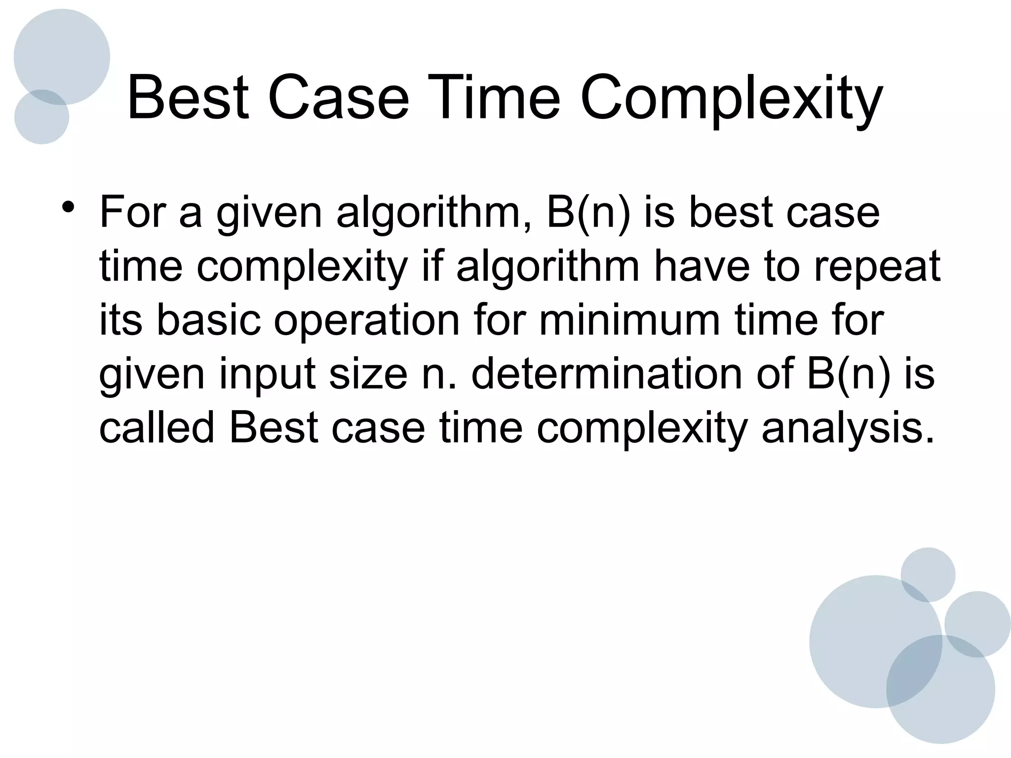 Best Case Time Complexity
• For a given algorithm, B(n) is best case
time complexity if algorithm have to repeat
its basic operation for minimum time for
given input size n. determination of B(n) is
called Best case time complexity analysis.
 