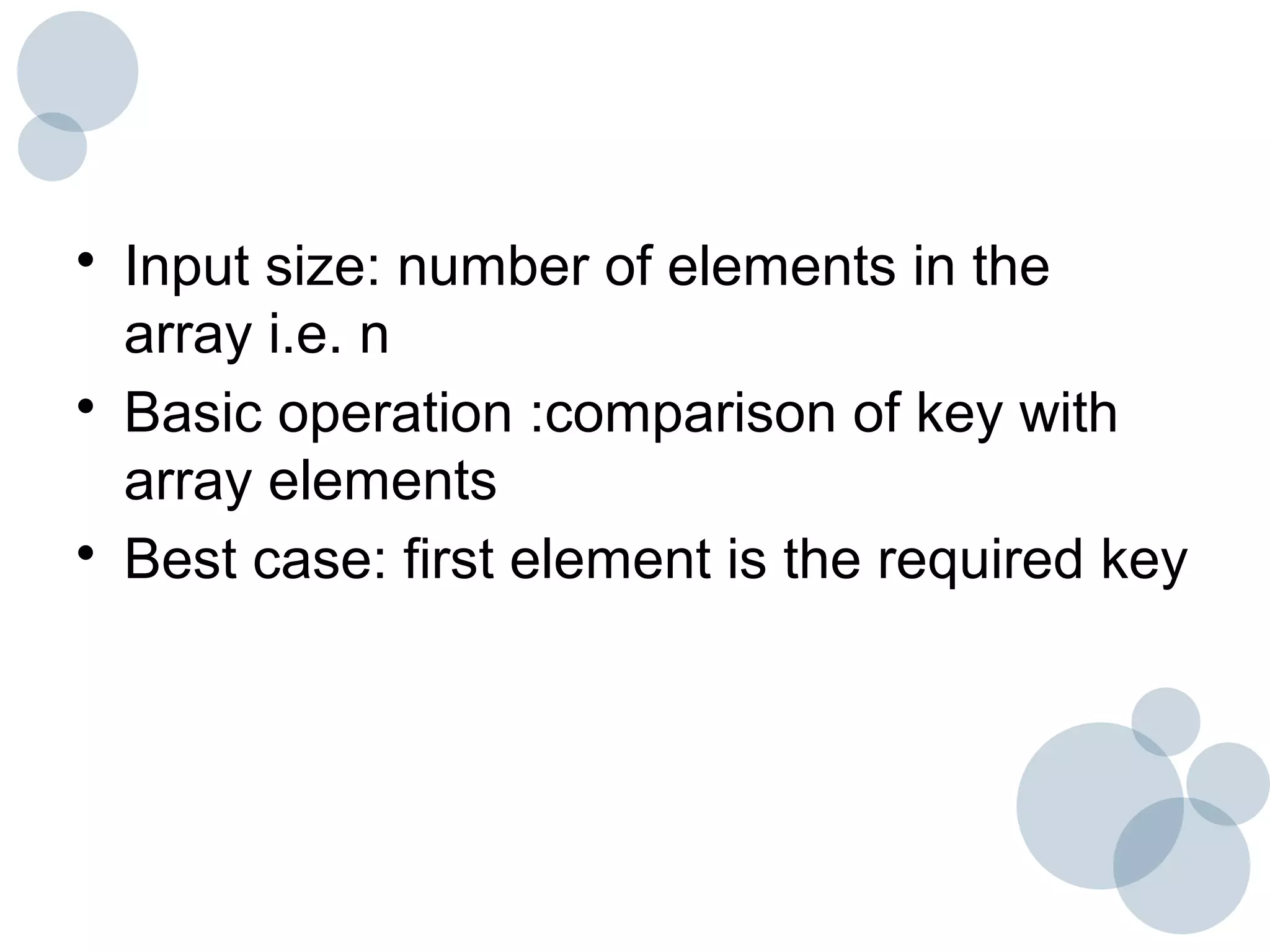 • Input size: number of elements in the
array i.e. n
• Basic operation :comparison of key with
array elements
• Best case: first element is the required key
 