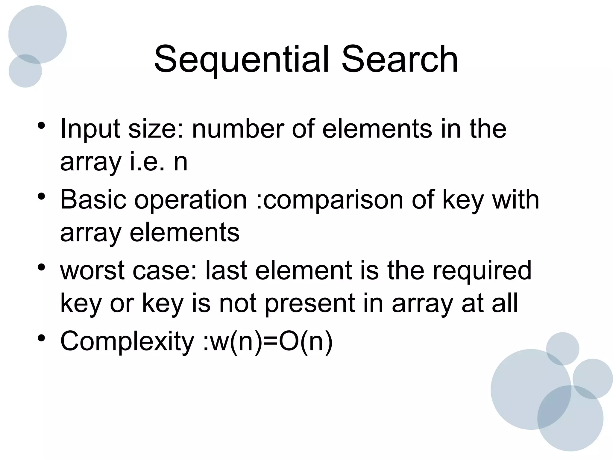 Sequential Search
• Input size: number of elements in the
array i.e. n
• Basic operation :comparison of key with
array elements
• worst case: last element is the required
key or key is not present in array at all
• Complexity :w(n)=O(n)
 