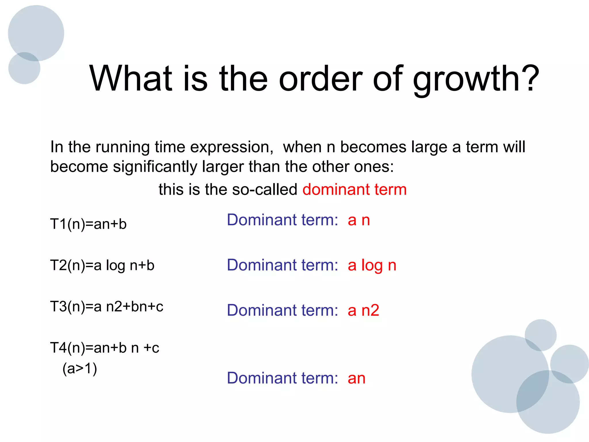 What is the order of growth?
In the running time expression, when n becomes large a term will
become significantly larger than the other ones:
this is the so-called dominant term
T1(n)=an+b
T2(n)=a log n+b
T3(n)=a n2+bn+c
T4(n)=an+b n +c
(a>1)
Dominant term: a n
Dominant term: a log n
Dominant term: a n2
Dominant term: an
 
