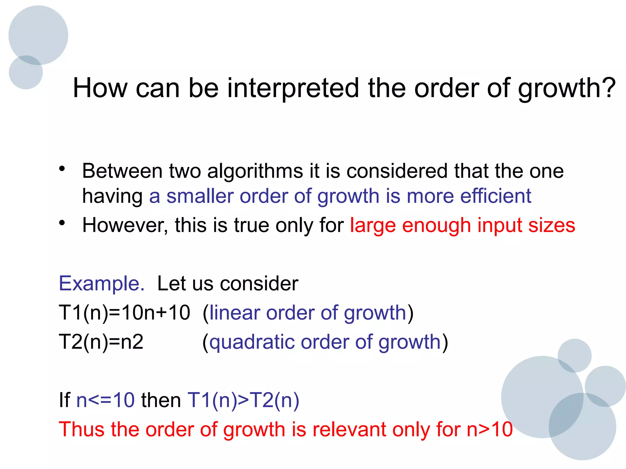 How can be interpreted the order of growth?
• Between two algorithms it is considered that the one
having a smaller order of growth is more efficient
• However, this is true only for large enough input sizes
Example. Let us consider
T1(n)=10n+10 (linear order of growth)
T2(n)=n2 (quadratic order of growth)
If n<=10 then T1(n)>T2(n)
Thus the order of growth is relevant only for n>10
 