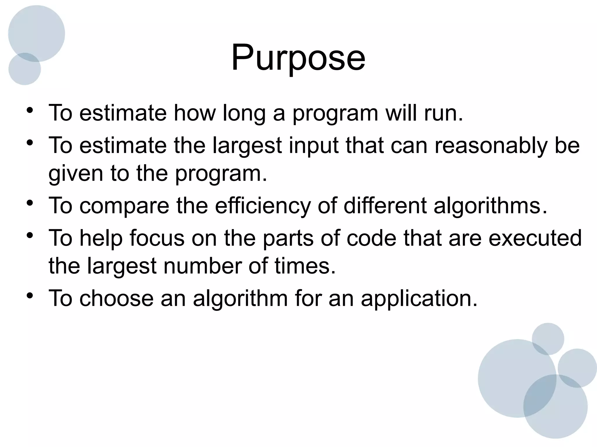 Purpose
• To estimate how long a program will run.
• To estimate the largest input that can reasonably be
given to the program.
• To compare the efficiency of different algorithms.
• To help focus on the parts of code that are executed
the largest number of times.
• To choose an algorithm for an application.
 