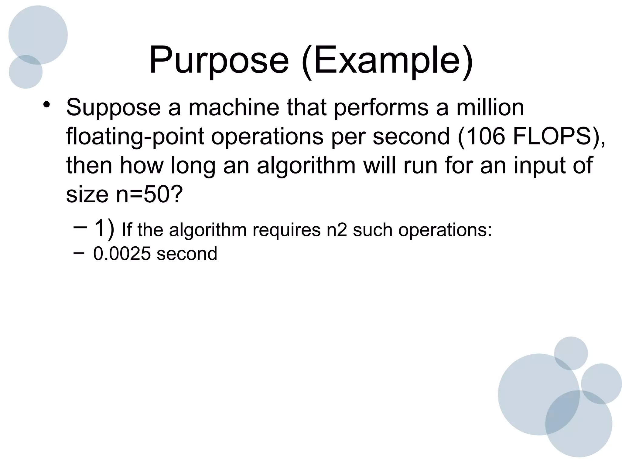 Purpose (Example)
• Suppose a machine that performs a million
floating-point operations per second (106 FLOPS),
then how long an algorithm will run for an input of
size n=50?
– 1) If the algorithm requires n2 such operations:
– 0.0025 second
 