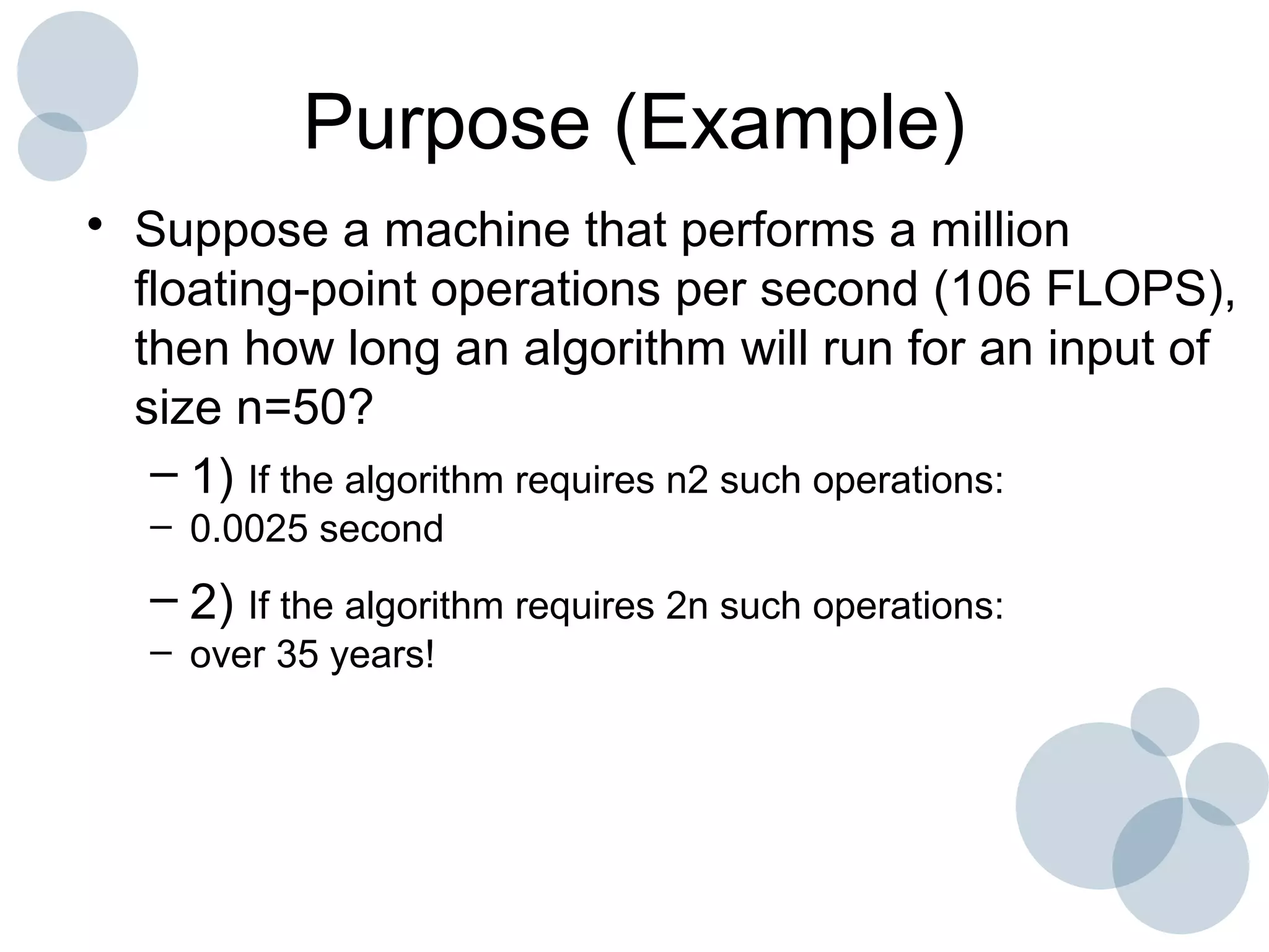 Purpose (Example)
• Suppose a machine that performs a million
floating-point operations per second (106 FLOPS),
then how long an algorithm will run for an input of
size n=50?
– 1) If the algorithm requires n2 such operations:
– 0.0025 second
– 2) If the algorithm requires 2n such operations:
– over 35 years!
 
