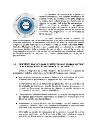11
No contexto da administração e gestão da
informação modernas, para poder se implementar um
sistema eficiente de Workflow, como parte integrante
do mesmo com certeza temos que implementar um
sistema de gestão eletrônica de documentos (
GED ). A lógica é simples: como podemos
racionalizar e organizar o método de trabalho de uma
empresa se as informações dentro da mesma se
encontram mau organizadas e são produzidas de
forma caótica ?
No caso descrito acima o sistema de
gerenciamento eletrônico de documentos passa a ser parte integrante do sistema de
Workflow, compondo um mecanismo ainda maior. Ao invés de termos um sistema
simples de gestão eletrônica de documentos, temos um sistema chamado WfMs (
Workflow Management System ) que engloba além do processo de gestão da
informação, também toda a questão do uso correto e racional da mesma, um
sistema onde documentos, informações, dados e tarefas são repassados a todos os
profissionais envolvidos, segundo um conjunto pré-estabelecido de regras e
procedimentos.
5.3. BENEFÍCIOS TRAZIDOS PARA AS EMPRESAS QUE ADOTAM SISTEMAS
DE WORKFLOW + GESTÃO ELETRÔNICA DE DOCUMENTOS
Sistemas integrados de gestão eletrônica de documentos e gestão de
processos de trabalho, trazem os seguintes benefícios para a sua empresa:
• Integração de documentos, processos, personagens, sistemas de informação
e conhecimentos gerais dentro da empresa em uma única esfera;
• Melhor controle do acervo documental ( digitalizado e físico ), tanto do ponto
da produção da informação, quanto do uso da mesma, empregando em
conjunto as ferramentas de controle do sistema de gestão eletrônica de
documentos e também do sistema de workflow;
• Direcionamento do conhecimento da empresa do nível de pessoa para o nível
de empresa, desta maneira o trabalho fica mais racional e menos dependente
do talento e conhecimento individuais;
• Mapeamento e controle do fluxo das informações: com um processo mais
organização de gestão e produção de documentos podemos controlar melhor
por quem, onde e quando as informações foram acessadas;
• Eliminação ou redução da necessidade de mecanismos manuais de controle
tais como cadernetas ou fichários, que estão mais sujeitos a erros e
interferências do que sistemas eletrônicos de gestão de documentos;
 