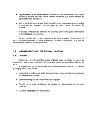 12
• Digitalização de documentos que anteriormente se encontravam em papel e
restritos a poucas pessoas, para o formato eletrônico que é mais simples de
ser distribuído e controlado;
• Melhor controle dos prazos e detalhes relativos ao organograma dos projetos,
já que vai ser possível controlar quem e quando cada documento foi
acessado;
• Registros unificados do histórico dos projetos bem como quais informações
foram utilizadas nos mesmos.
As informações são o maior patrimônio de uma empresa. Gerencia-las de
modo eficiente e simples, faz toda a diferença para uma organização que quer se
modernizar e se tornar mais competitiva.
5.4. ARMAZENAMENTO ELETRÔNICO OU "IMAGING"
5.4.1. OBJETIVO
Converção dos documentos, cujos originais estão na forma de papel ou
microfilme, para o meio eletrônico de forma que possa ser consultado através da
rede.
A implantação de um sistema de armazenamento eletrônico de documentos
("Imaging") tem como metas:
• Uniformizar a fonte de consulta de documentos: papel, microfilme ou arquivos
gerados em computador;
• Economizar espaço de armazenamento de papel;
• Permitir a consulta simultânea de pastas de documentos por diversas
pessoas;
• Manter a integridade dos documentos.
 