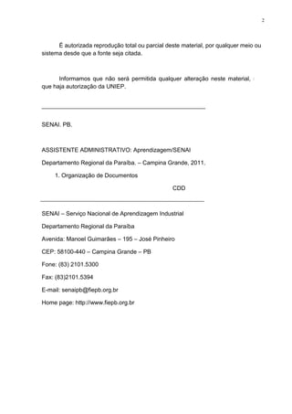 2
É autorizada reprodução total ou parcial deste material, por qualquer meio ou
sistema desde que a fonte seja citada.
Informamos que não será permitida qualquer alteração neste material, sem
que haja autorização da UNIEP.
SENAI. PB.
ASSISTENTE ADMINISTRATIVO: Aprendizagem/SENAI
Departamento Regional da Paraíba. – Campina Grande, 2011.
1. Organização de Documentos
CDD
SENAI – Serviço Nacional de Aprendizagem Industrial
Departamento Regional da Paraíba
Avenida: Manoel Guimarães – 195 – José Pinheiro
CEP: 58100-440 – Campina Grande – PB
Fone: (83) 2101.5300
Fax: (83)2101.5394
E-mail: senaipb@fiepb.org.br
Home page: http://www.fiepb.org.br
 