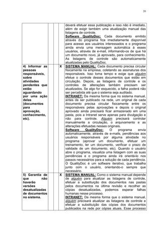 20
deverá efetuar essa publicação e isso não é imediato,
além de exigir também uma atualização manual das
listagens de controle.
Software QualityDoc: Cada documento emitido
através do programa fica imediatamente disponível
para acesso aos usuários interessados e o programa
ainda envia uma mensagem automática à esses
usuários, através de e-mail, informando-os de que há
um documento novo, já aprovado, para conhecimento.
As listagens de controle são automaticamente
atualizadas pelo QualityDoc.
4) Informar as
pessoas
responsáveis,
sobre
atividades
pendentes que
estão
aguardando
por uma ação
delas
(documentos
para
aprovação,
conhecimento,
etc).
X SISTEMA MANUAL: Cada documento precisa circular
fisicamente na empresa, coletando as assinaturas dos
responsáveis. Isso toma tempo e exige que alguém
efetue o controle desses documentos que estão em
circulação. Depois, as listagens de controle e os
controles de alterações também precisam ser
atualizados. Se algo for esquecido, a falha poderá não
ser percebida até que o sistema seja auditado.
INTRANET: Da mesma forma que no sistema manual,
antes de ser publicado na rede, um original de cada
documento precisa circular fisicamente entre os
responsáveis pelas aprovações e depois o original
aprovado ainda precisará ficar armazenado em uma
pasta, pois a Intranet serve apenas para divulgação e
não para controle. Alguém precisará controlar
manualmente a circulação, o arquivamento e as
alterações efetuadas nesses originais.
Software QualityDoc: O programa envia
automaticamente, através de e-mails, pendências aos
usuários responsáveis por alguma atividade no
programa (aprovar um documento, efetuar um
treinamento, ler um documento, verificar o prazo de
validade de um documento, etc). Quando o usuário
abre o programa, visualiza uma listagem com as suas
pendências e o programa ainda irá orientá-lo nos
passos necessários para a solução de cada pendência.
O QualityDoc é um software iterativo, que trabalha
junto com o usuário, orientando-o sempre que
necessário.
5) Garantia de
que não
haverão
versões
desatualizadas
de documentos
no sistema.
X SISTEMA MANUAL: Como o sistema manual depende
de alguém para atualizar as listagens de controle,
efetuar a substituição dos documentos nas pastas
pelos documentos na última revisão e recolher as
cópias desatualizadas, podemos esperar falhas
humanas nesse processo.
INTRANET: Da mesma forma que o sistema manual,
alguém precisará atualizar as listagens de controle e
efetuar a substituição das cópias dos documentos
publicados na rede por cópias atuais. Esse processo
 