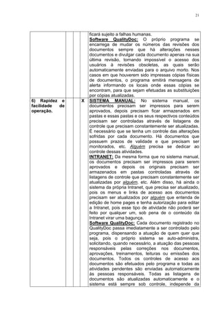21
ficará sujeito a falhas humanas.
Software QualityDoc: O próprio programa se
encarrega de mudar os números das revisões dos
documentos sempre que há alterações nesses
documentos e divulgar cada documento apenas na sua
última revisão, tornando impossível o acesso dos
usuários à revisões obsoletas, as quais serão
automaticamente enviadas para o arquivo morto. Nos
casos em que houverem sido impressas cópias físicas
de documentos, o programa emitirá mensagens de
alerta informando os locais onde essas cópias se
encontram, para que sejam efetuadas as substituições
por cópias atualizadas.
6) Rapidez e
facilidade de
operação.
X SISTEMA MANUAL: No sistema manual, os
documentos precisam ser impressos para serem
aprovados, depois precisam ficar armazenados em
pastas e essas pastas e os seus respectivos conteúdos
precisam ser controladas através de listagens de
controle que precisam constantemente ser atualizadas.
É necessário que se tenha um controle das alterações
sofridas por cada documento. Há documentos que
possuem prazos de validade e que precisam ser
monitorados, etc. Alguém precisa se dedicar ao
controle dessas atividades.
INTRANET: Da mesma forma que no sistema manual,
os documentos precisam ser impressos para serem
aprovados e depois os originais precisam ser
armazenados em pastas controladas através de
listagens de controle que precisam constantemente ser
atualizadas por alguém, etc. Além disso, há ainda o
sistema da própria Intranet, que precisa ser atualizado,
pois os menus e links de acesso aos documentos
precisam ser atualizados por alguém que entenda de
edição de home pages e tenha autorização para editar
a Intranet, pois esse tipo de atividade não poderá ser
feito por qualquer um, sob pena de o conteúdo da
Intranet virar uma bagunça.
Software QualityDoc: Cada documento registrado no
QualityDoc passa imediatamente a ser controlado pelo
programa, dispensando a atuação de quem quer que
seja, pois o próprio sistema se auto-administra,
solicitando, quando necessário, a atuação das pessoas
responsáveis pelas correções nos documentos,
aprovações, treinamentos, leituras ou emissões dos
documentos. Todos os controles de acesso aos
documentos são efetuados pelo programa e todas as
atividades pendentes são enviadas automaticamente
às pessoas responsáveis. Todas as listagens de
documentos são atualizadas automaticamente e o
sistema está sempre sob controle, independe da
 