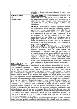 22
atuação ou do conhecimento individual de quem quer
que seja.
7) Baixo custo
de
manutenção.
X SISTEMA MANUAL: O sistema manual precisará que
alguém dedique pelo menos 70% do seu tempo à
atividade de controle de documentos. Além disso, há a
necessidade de espaço para armazenamento,
aquisição de pastas, muito papel e tinta para
impressão.
INTRANET: O sistema por Intranet também precisará
de pastas, papel e tinta para impressão dos originais,
porém em menor quantidade, pois não há a
necessidade impressão de cópias, já que a divulgação
dos documentos é feita via rede. Entretanto, há a
necessidade de se ter alguém com um bom
conhecimento em informática e em criação de home
pages para a criação e atualização dos menus, links e
conteúdos divulgados na rede. Esse é um trabalho
demorado e que certamente tomará 100% do tempo de
pelo menos uma pessoa.
Software QualityDoc: O único custo que o QualityDoc
terá será o custo da aquisição do sistema (que é
bastante acessível), mais o custo normal da
manutenção do software, pago ao fornecedor do
programa, o qual terá a responsabilidade de manter o
sistema funcionando. Não será necessário que a
empresa mantenha um funcionário com atribuições
específicas na área de controle de documentos. Note
que o custo da manutenção do QualityDoc certamente
será muito menor do que o salário desse funcionário.
CONCLUSÃO: Os sistemas Manual e por Intranet se equivalem no que se refere ao
processo de aprovação de documentos e aos métodos de controle que utilizam.
Uma vantagem do sistema por Intranet é a não necessidade de impressão de cópias
físicas para distribuição entre os usuários, mas esse sistema possui desvantagens
como a falta de controle de acesso aos documentos e a necessidade de pessoas
especialmente treinadas para operarem o controle e atualização do sistema. Tanto o
sistema manual como o por Intranet não impede que sejam feitas cópias não
autorizadas dos documentos. Não são sistemas iterativos, isto é, não agem sobre as
pessoas, pois as pessoas consultam o sistema apenas quando acharem necessário,
uma vez que o sistema não as informa quando essa consulta é necessária ou não.
Além disso, esses dois sistemas exigem um esforço dedicado de controle de
circulação de documentos para aprovações e muito tempo e trabalho para
atualizações das listagens de controle, atualizações dos controles de alterações,
criação e atualizações de listagens de treinamentos efetuados, atualizações das
pastas (sistema manual) ou das home pages (intranet), verificações de prazos de
validade de documentos, etc. Isto exige tempo, trabalho e dedicação de funcionários
que poderiam estar sendo mais úteis em outras atividades, além de não garantir que
não haverão falhas, já que todo esse controle dependerá da competência e
motivação das pessoas envolvidas.
O QualityDoc resolve por completo os problemas apontados para os dois sistemas
acima, além de garantir uma maior confiabilidade do sistema e do seu conteúdo,
 