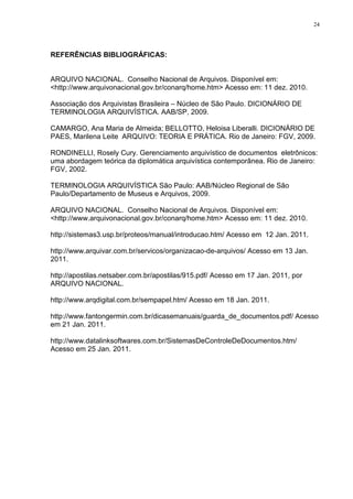 24
REFERÊNCIAS BIBLIOGRÁFICAS:
ARQUIVO NACIONAL. Conselho Nacional de Arquivos. Disponível em:
<http://www.arquivonacional.gov.br/conarq/home.htm> Acesso em: 11 dez. 2010.
Associação dos Arquivistas Brasileira – Núcleo de São Paulo. DICIONÁRIO DE
TERMINOLOGIA ARQUIVÍSTICA. AAB/SP, 2009.
CAMARGO, Ana Maria de Almeida; BELLOTTO, Heloisa Liberalli. DICIONÁRIO DE
PAES, Marilena Leite ARQUIVO: TEORIA E PRÁTICA. Rio de Janeiro: FGV, 2009.
RONDINELLI, Rosely Cury. Gerenciamento arquivístico de documentos eletrônicos:
uma abordagem teórica da diplomática arquivística contemporânea. Rio de Janeiro:
FGV, 2002.
TERMINOLOGIA ARQUIVÍSTICA São Paulo: AAB/Núcleo Regional de São
Paulo/Departamento de Museus e Arquivos, 2009.
ARQUIVO NACIONAL. Conselho Nacional de Arquivos. Disponível em:
<http://www.arquivonacional.gov.br/conarq/home.htm> Acesso em: 11 dez. 2010.
http://sistemas3.usp.br/proteos/manual/introducao.htm/ Acesso em 12 Jan. 2011.
http://www.arquivar.com.br/servicos/organizacao-de-arquivos/ Acesso em 13 Jan.
2011.
http://apostilas.netsaber.com.br/apostilas/915.pdf/ Acesso em 17 Jan. 2011, por
ARQUIVO NACIONAL.
http://www.arqdigital.com.br/sempapel.htm/ Acesso em 18 Jan. 2011.
http://www.fantongermin.com.br/dicasemanuais/guarda_de_documentos.pdf/ Acesso
em 21 Jan. 2011.
http://www.datalinksoftwares.com.br/SistemasDeControleDeDocumentos.htm/
Acesso em 25 Jan. 2011.
 