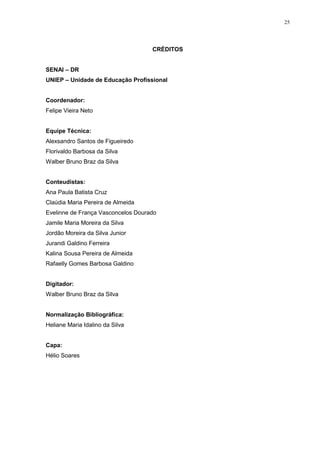 25
CRÉDITOS
SENAI – DR
UNIEP – Unidade de Educação Profissional
Coordenador:
Felipe Vieira Neto
Equipe Técnica:
Alexsandro Santos de Figueiredo
Florivaldo Barbosa da Silva
Walber Bruno Braz da Silva
Conteudistas:
Ana Paula Batista Cruz
Claúdia Maria Pereira de Almeida
Evelinne de França Vasconcelos Dourado
Jamile Maria Moreira da Silva
Jordão Moreira da Silva Junior
Jurandi Galdino Ferreira
Kalina Sousa Pereira de Almeida
Rafaelly Gomes Barbosa Galdino
Digitador:
Walber Bruno Braz da Silva
Normalização Bibliográfica:
Heliane Maria Idalino da Silva
Capa:
Hélio Soares
 